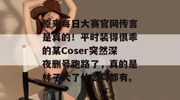 原来每日大赛官网传言是真的!平时装得很乖的某Coser突然深夜删号跑路了,真的是林子大了什么鸟都有。 原来每日大赛官网传言是真的!平时装得很乖的某Coser突然深夜删号跑路了,真的是林子大了什么鸟都有。