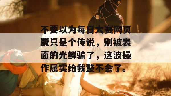 不要以为每日大赛网页版只是个传说,别被表面的光鲜骗了,这波操作属实给我整不会了。 不要以为每日大赛网页版只是个传说,别被表面的光鲜骗了,这波操作属实给我整不会了。
