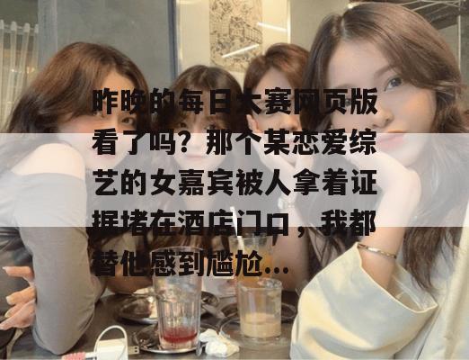 昨晚的每日大赛网页版看了吗?那个某恋爱综艺的女嘉宾被人拿着证据堵在酒店门口,我都替他感到尴尬... 昨晚的每日大赛网页版看了吗?那个某恋爱综艺的女嘉宾被人拿着证据堵在酒店门口,我都替他感到尴尬...